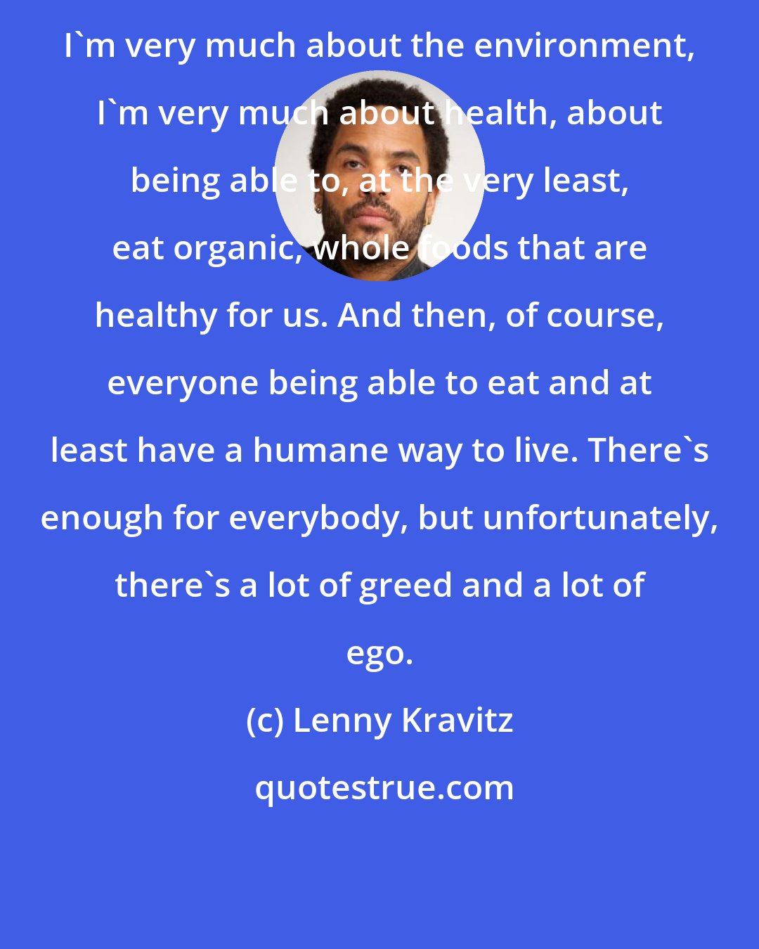 Lenny Kravitz: I'm very much about the environment, I'm very much about health, about being able to, at the very least, eat organic, whole foods that are healthy for us. And then, of course, everyone being able to eat and at least have a humane way to live. There's enough for everybody, but unfortunately, there's a lot of greed and a lot of ego.