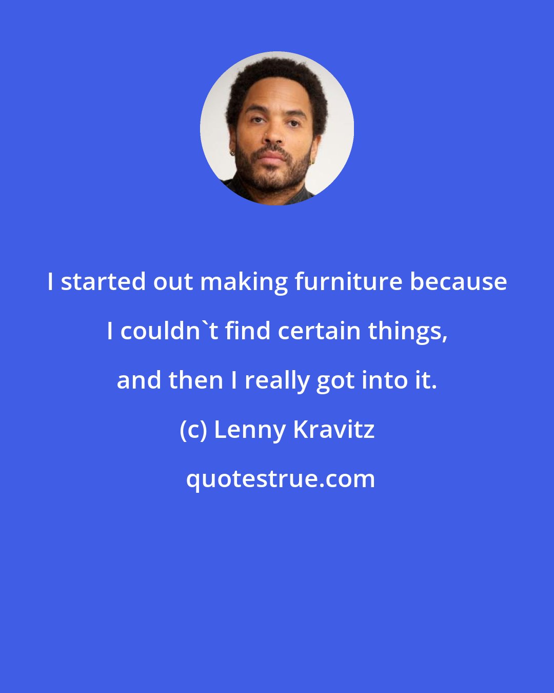 Lenny Kravitz: I started out making furniture because I couldn't find certain things, and then I really got into it.