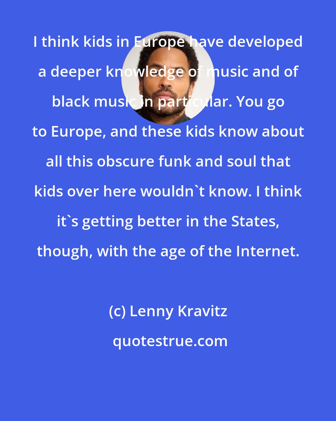 Lenny Kravitz: I think kids in Europe have developed a deeper knowledge of music and of black music in particular. You go to Europe, and these kids know about all this obscure funk and soul that kids over here wouldn't know. I think it's getting better in the States, though, with the age of the Internet.