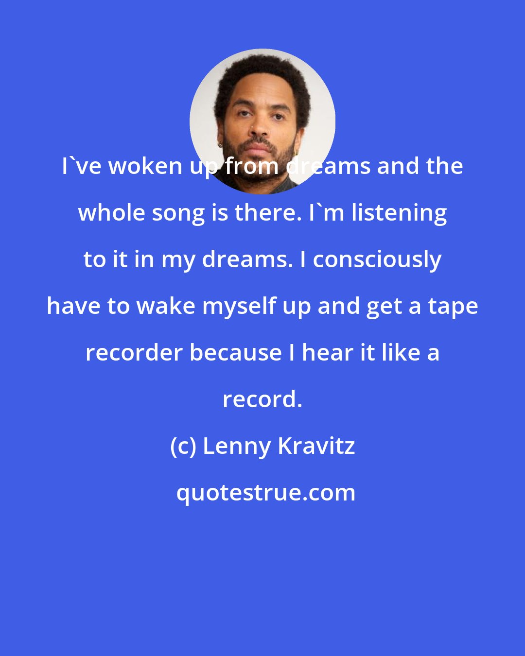 Lenny Kravitz: I've woken up from dreams and the whole song is there. I'm listening to it in my dreams. I consciously have to wake myself up and get a tape recorder because I hear it like a record.