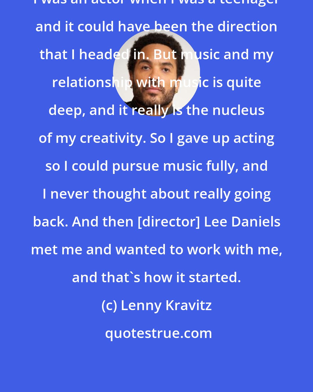 Lenny Kravitz: I was an actor when I was a teenager and it could have been the direction that I headed in. But music and my relationship with music is quite deep, and it really is the nucleus of my creativity. So I gave up acting so I could pursue music fully, and I never thought about really going back. And then [director] Lee Daniels met me and wanted to work with me, and that's how it started.