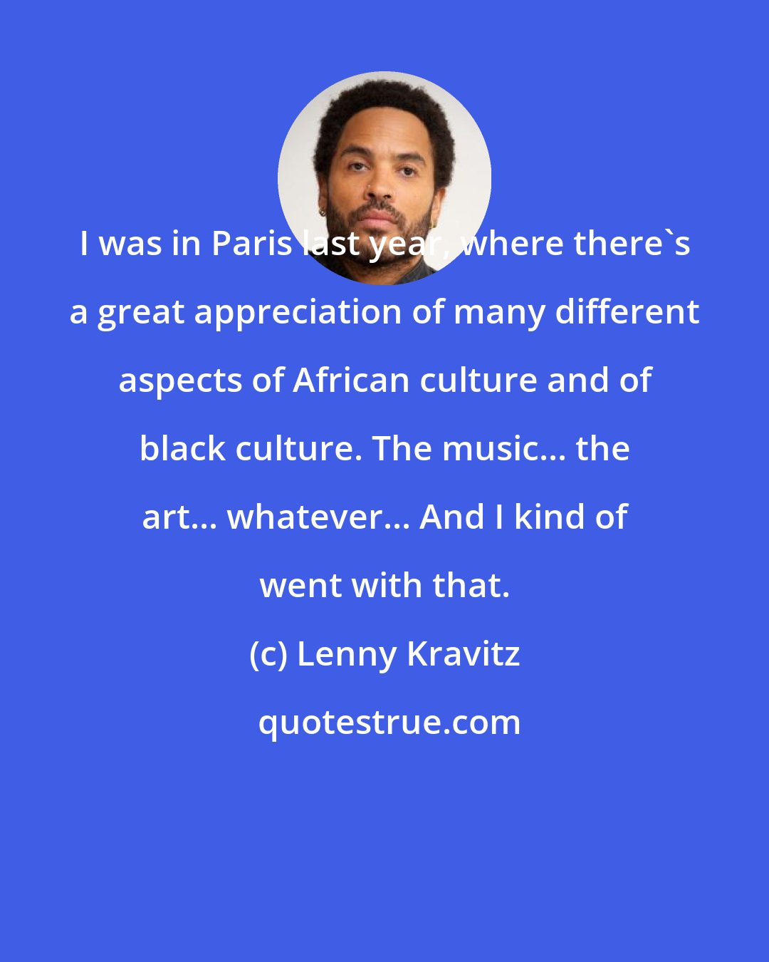 Lenny Kravitz: I was in Paris last year, where there's a great appreciation of many different aspects of African culture and of black culture. The music... the art... whatever... And I kind of went with that.