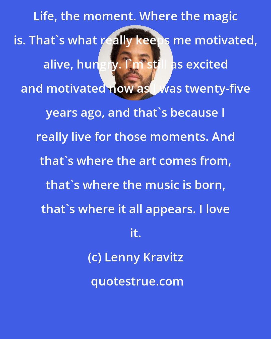 Lenny Kravitz: Life, the moment. Where the magic is. That's what really keeps me motivated, alive, hungry. I'm still as excited and motivated now as I was twenty-five years ago, and that's because I really live for those moments. And that's where the art comes from, that's where the music is born, that's where it all appears. I love it.