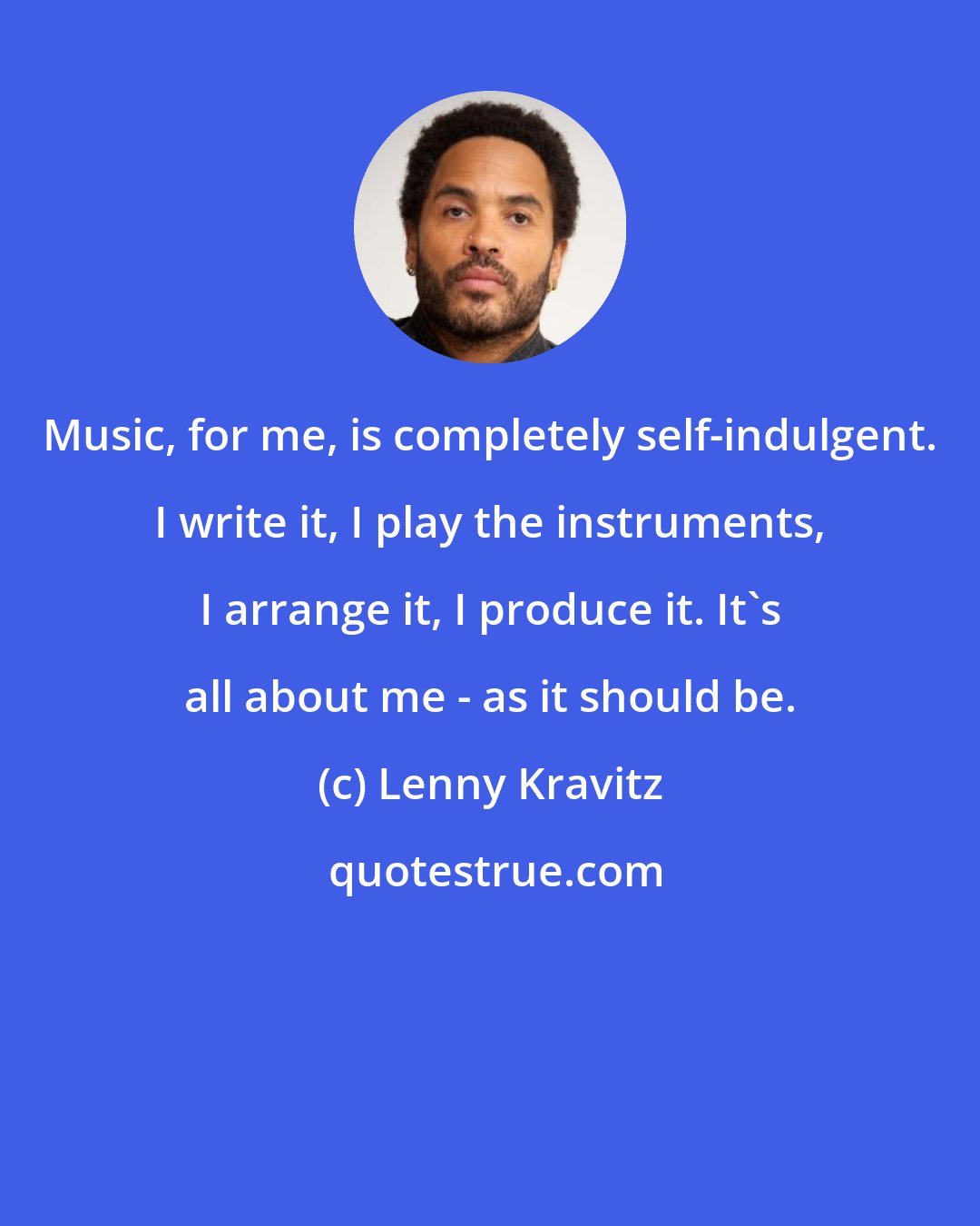 Lenny Kravitz: Music, for me, is completely self-indulgent. I write it, I play the instruments, I arrange it, I produce it. It's all about me - as it should be.