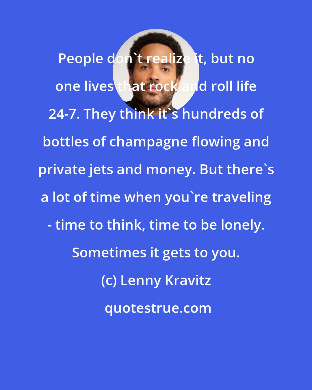 Lenny Kravitz: People don't realize it, but no one lives that rock and roll life 24-7. They think it's hundreds of bottles of champagne flowing and private jets and money. But there's a lot of time when you're traveling - time to think, time to be lonely. Sometimes it gets to you.