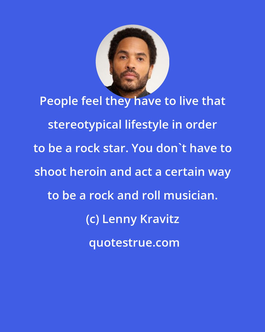 Lenny Kravitz: People feel they have to live that stereotypical lifestyle in order to be a rock star. You don't have to shoot heroin and act a certain way to be a rock and roll musician.