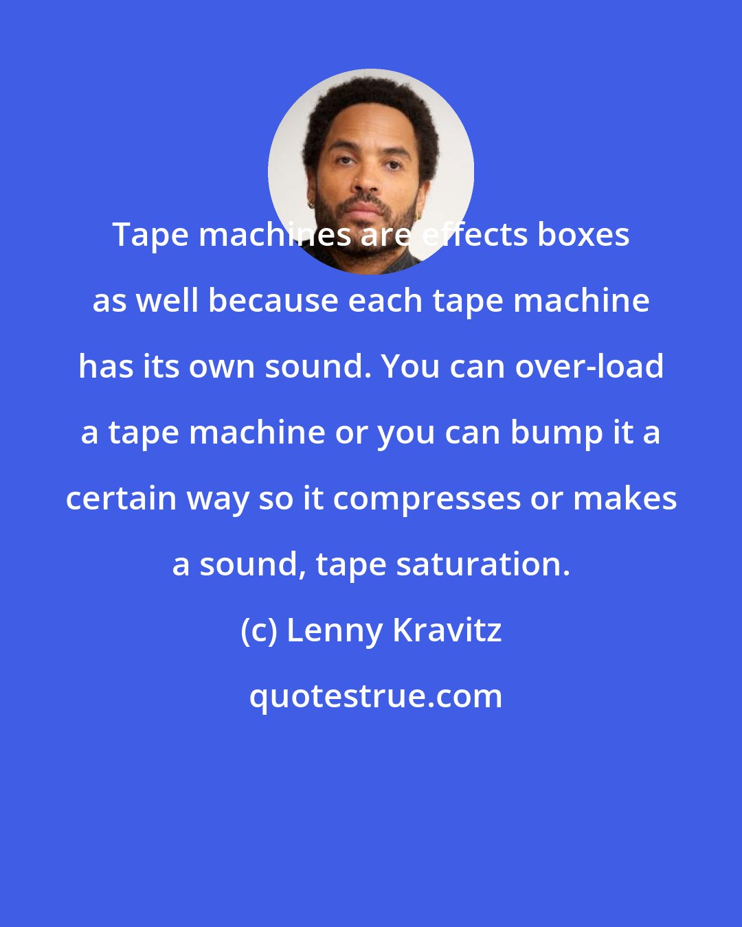 Lenny Kravitz: Tape machines are effects boxes as well because each tape machine has its own sound. You can over-load a tape machine or you can bump it a certain way so it compresses or makes a sound, tape saturation.