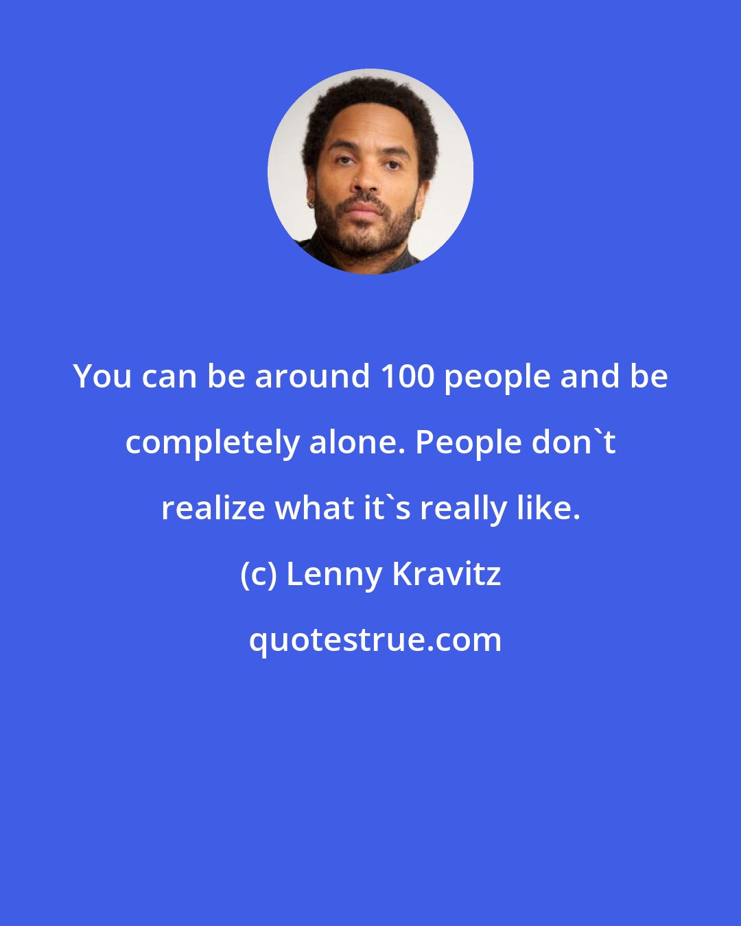 Lenny Kravitz: You can be around 100 people and be completely alone. People don't realize what it's really like.