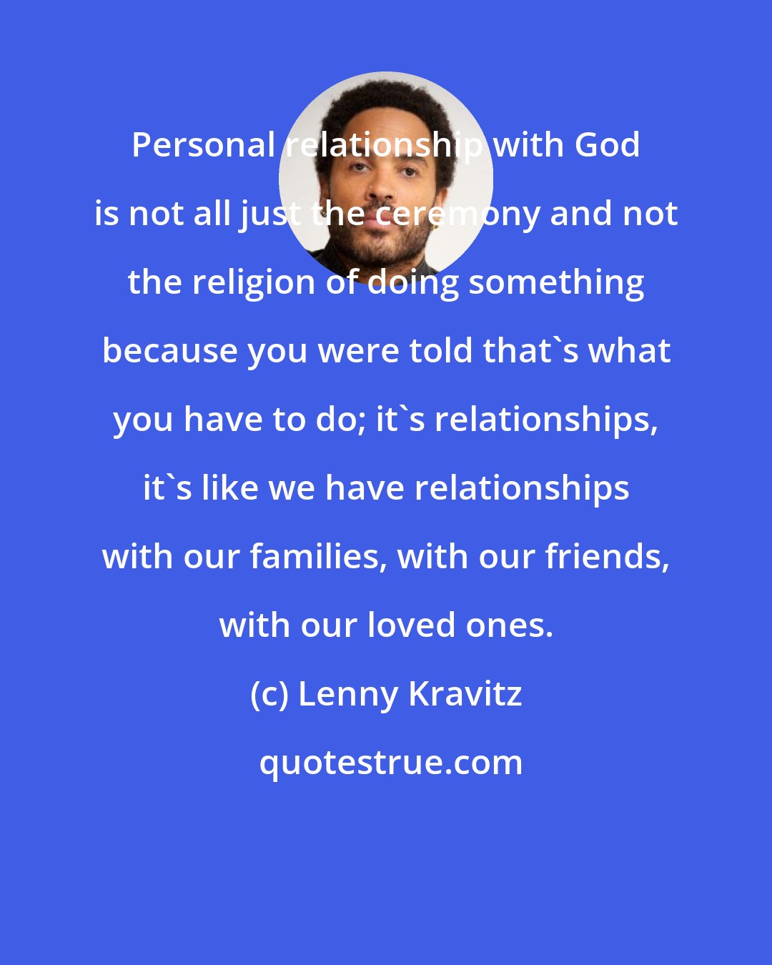 Lenny Kravitz: Personal relationship with God is not all just the ceremony and not the religion of doing something because you were told that's what you have to do; it's relationships, it's like we have relationships with our families, with our friends, with our loved ones.