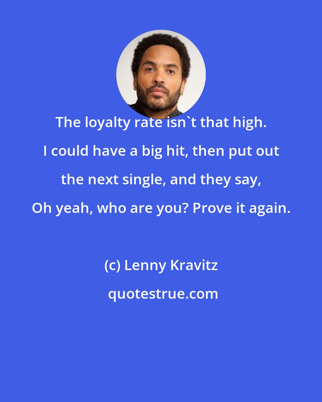 Lenny Kravitz: The loyalty rate isn't that high. I could have a big hit, then put out the next single, and they say, Oh yeah, who are you? Prove it again.