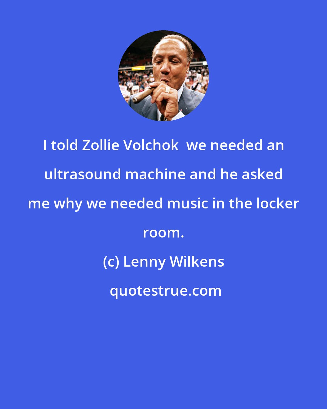 Lenny Wilkens: I told Zollie Volchok  we needed an ultrasound machine and he asked me why we needed music in the locker room.