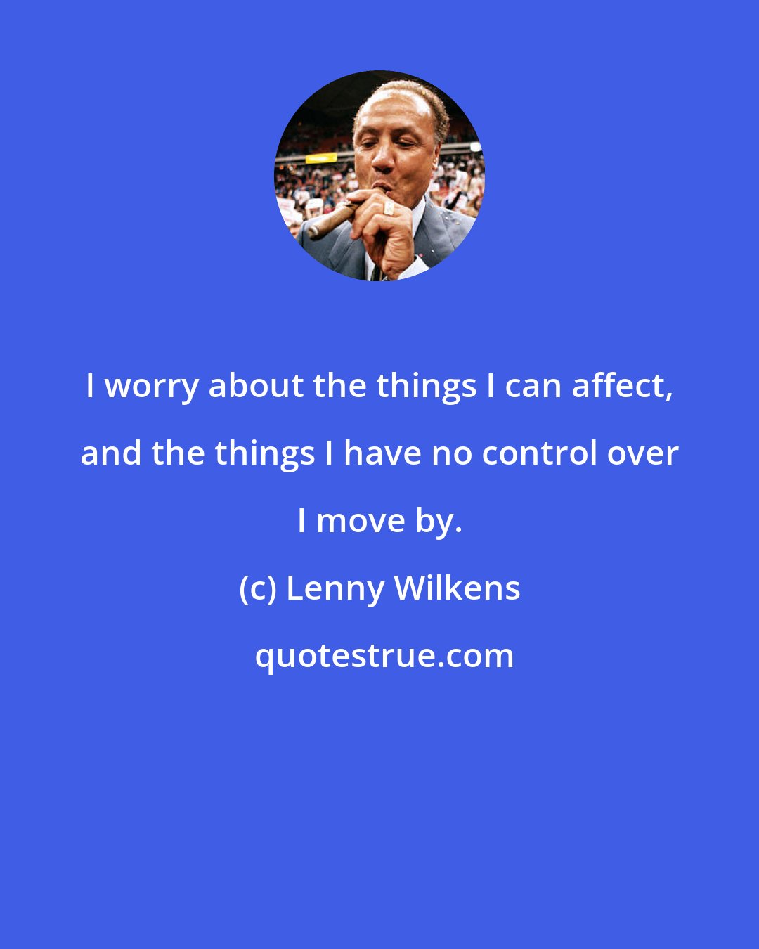Lenny Wilkens: I worry about the things I can affect, and the things I have no control over I move by.