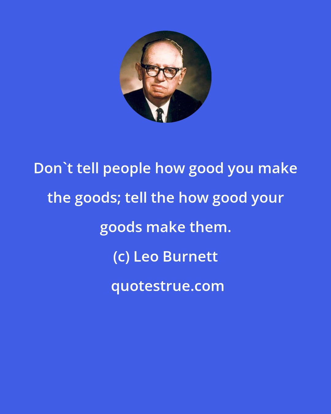 Leo Burnett: Don't tell people how good you make the goods; tell the how good your goods make them.