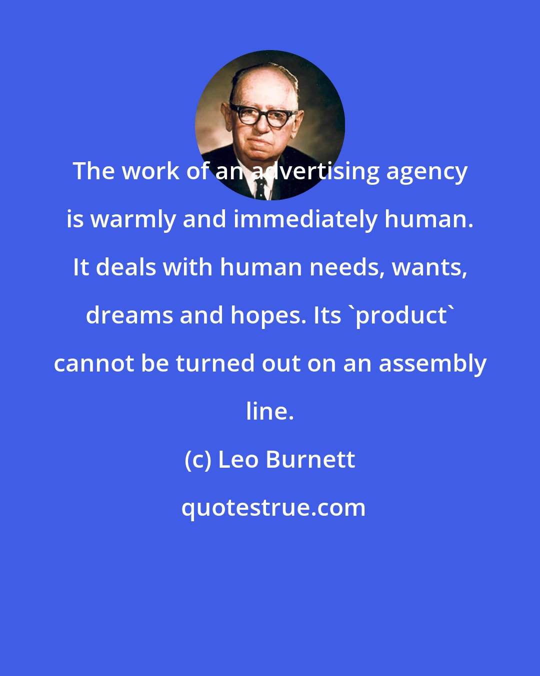 Leo Burnett: The work of an advertising agency is warmly and immediately human. It deals with human needs, wants, dreams and hopes. Its 'product' cannot be turned out on an assembly line.