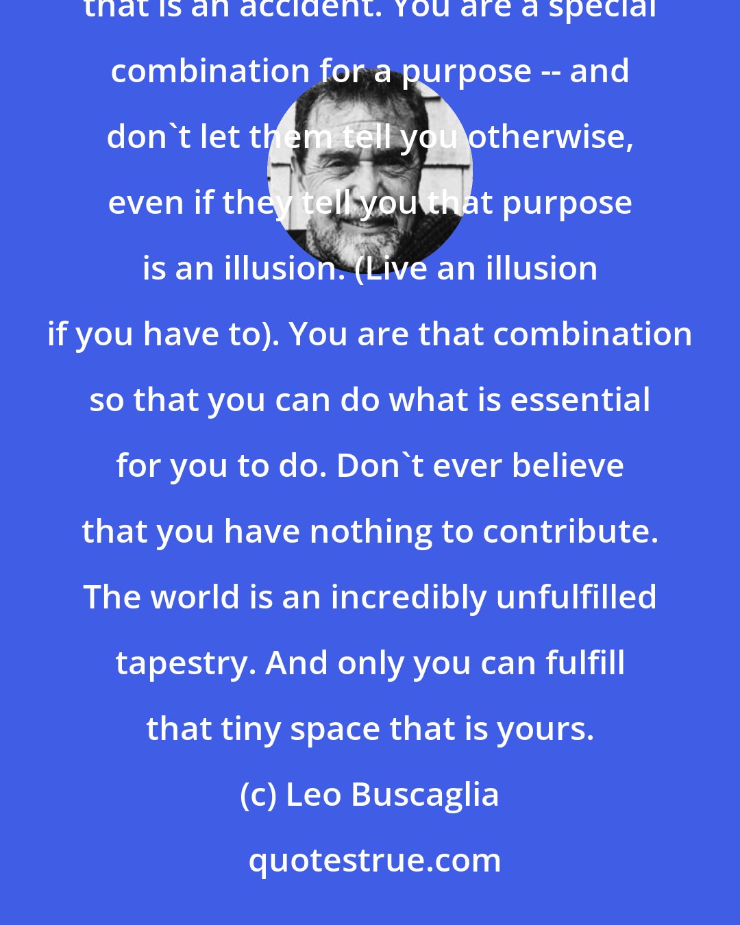Leo Buscaglia: A wonderful realization will be the day you realize that you are unique in all the world. There is nothing that is an accident. You are a special combination for a purpose -- and don't let them tell you otherwise, even if they tell you that purpose is an illusion. (Live an illusion if you have to). You are that combination so that you can do what is essential for you to do. Don't ever believe that you have nothing to contribute. The world is an incredibly unfulfilled tapestry. And only you can fulfill that tiny space that is yours.