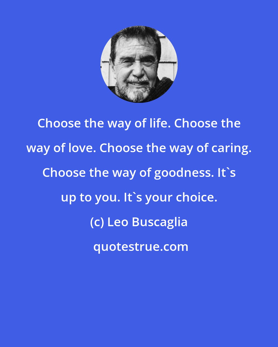 Leo Buscaglia: Choose the way of life. Choose the way of love. Choose the way of caring. Choose the way of goodness. It's up to you. It's your choice.