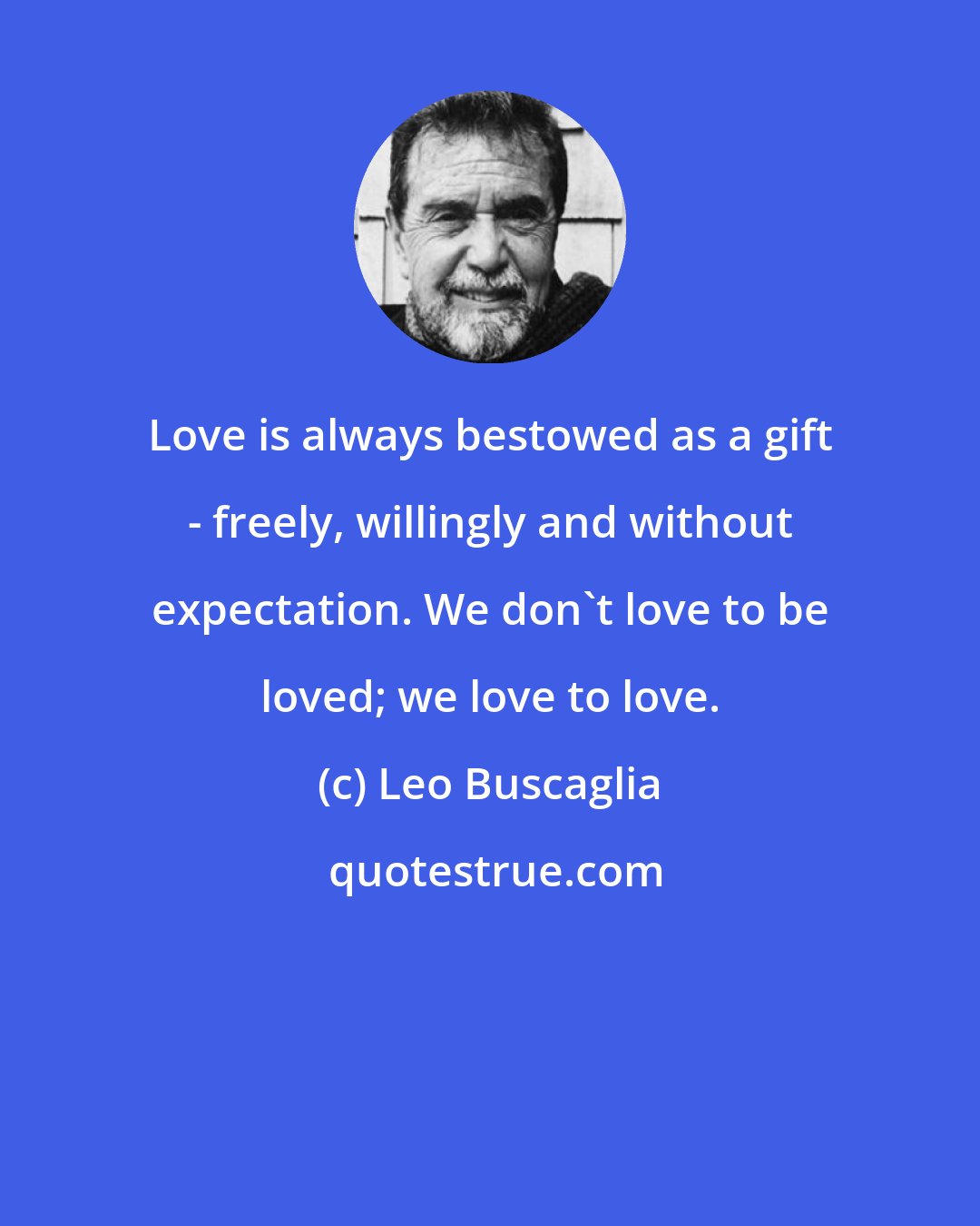 Leo Buscaglia: Love is always bestowed as a gift - freely, willingly and without expectation. We don't love to be loved; we love to love.