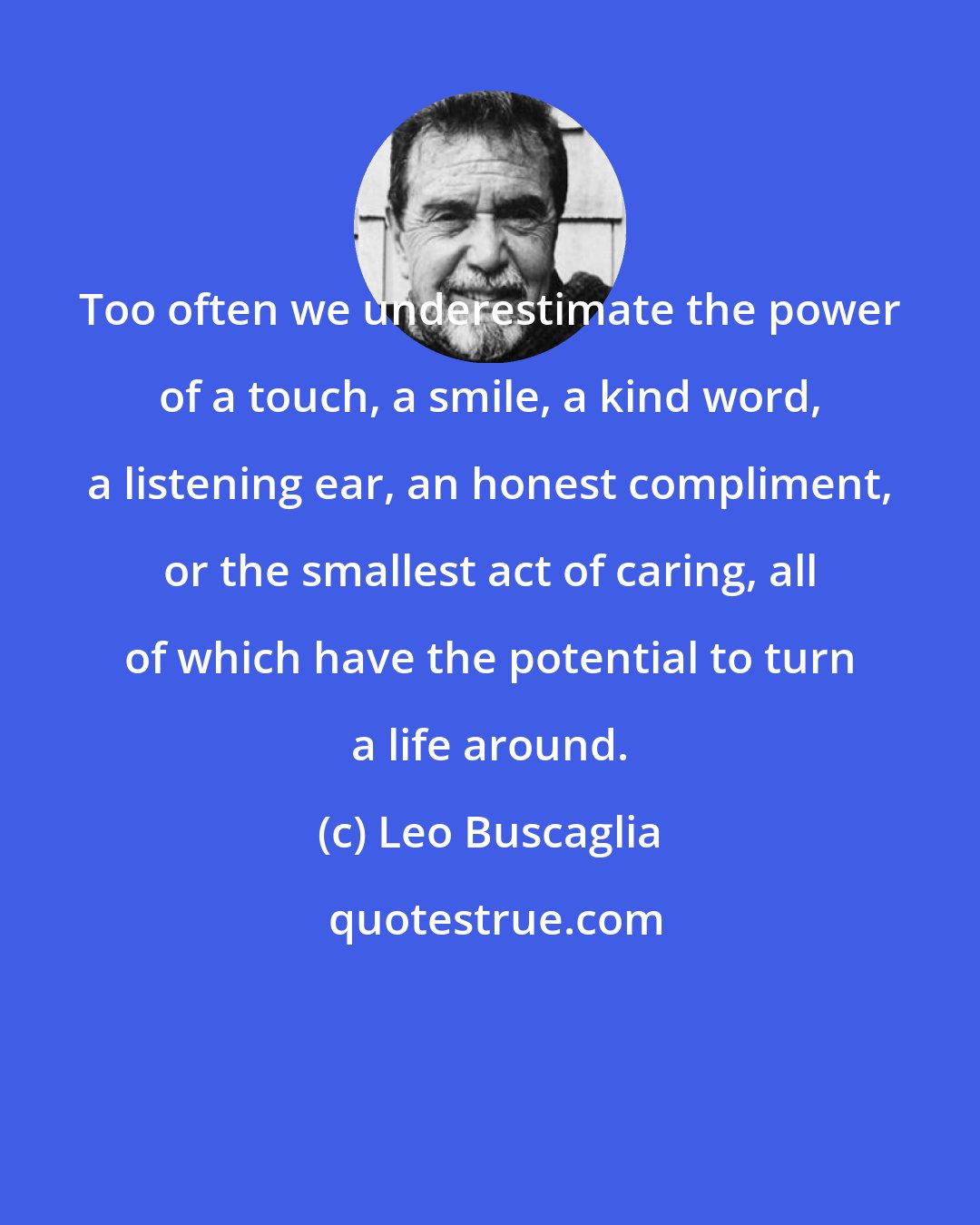 Leo Buscaglia: Too often we underestimate the power of a touch, a smile, a kind word, a listening ear, an honest compliment, or the smallest act of caring, all of which have the potential to turn a life around.