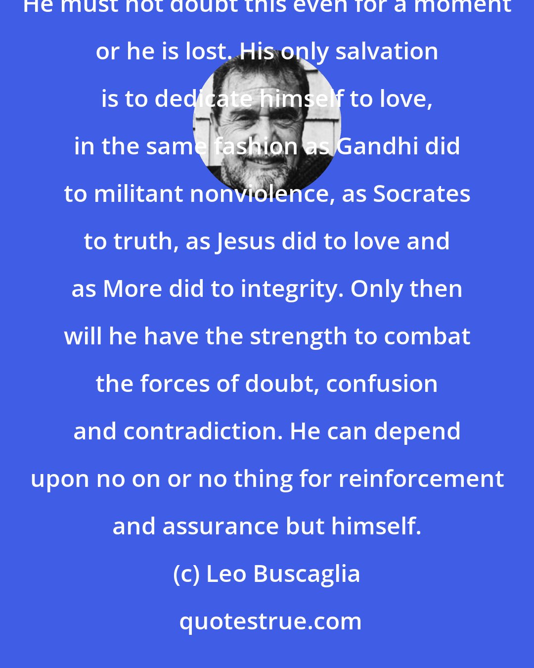 Leo Buscaglia: He must also know evil, hate and bigotry as real phenomena, but he must see love as the greater force. He must not doubt this even for a moment or he is lost. His only salvation is to dedicate himself to love, in the same fashion as Gandhi did to militant nonviolence, as Socrates to truth, as Jesus did to love and as More did to integrity. Only then will he have the strength to combat the forces of doubt, confusion and contradiction. He can depend upon no on or no thing for reinforcement and assurance but himself.