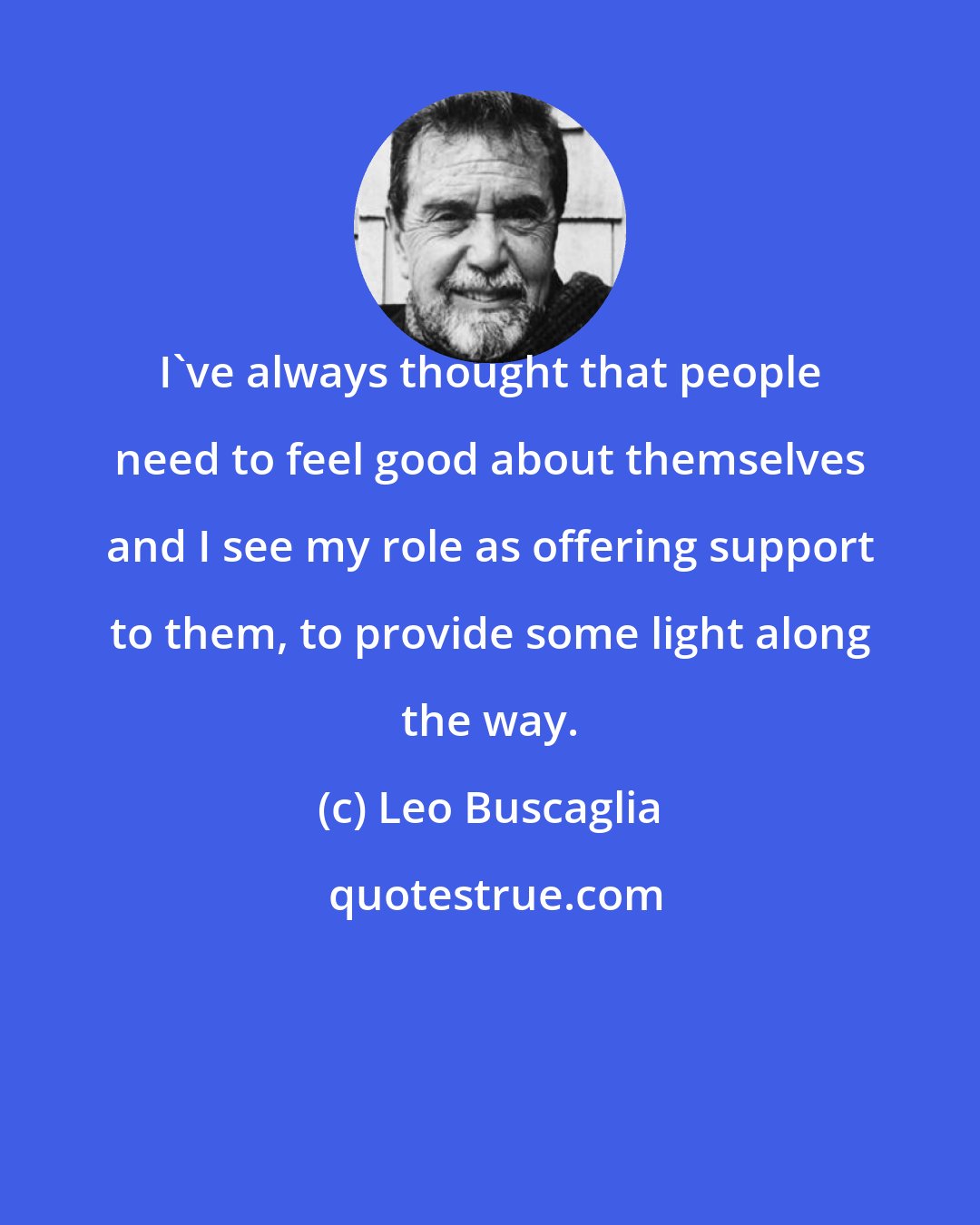 Leo Buscaglia: I've always thought that people need to feel good about themselves and I see my role as offering support to them, to provide some light along the way.