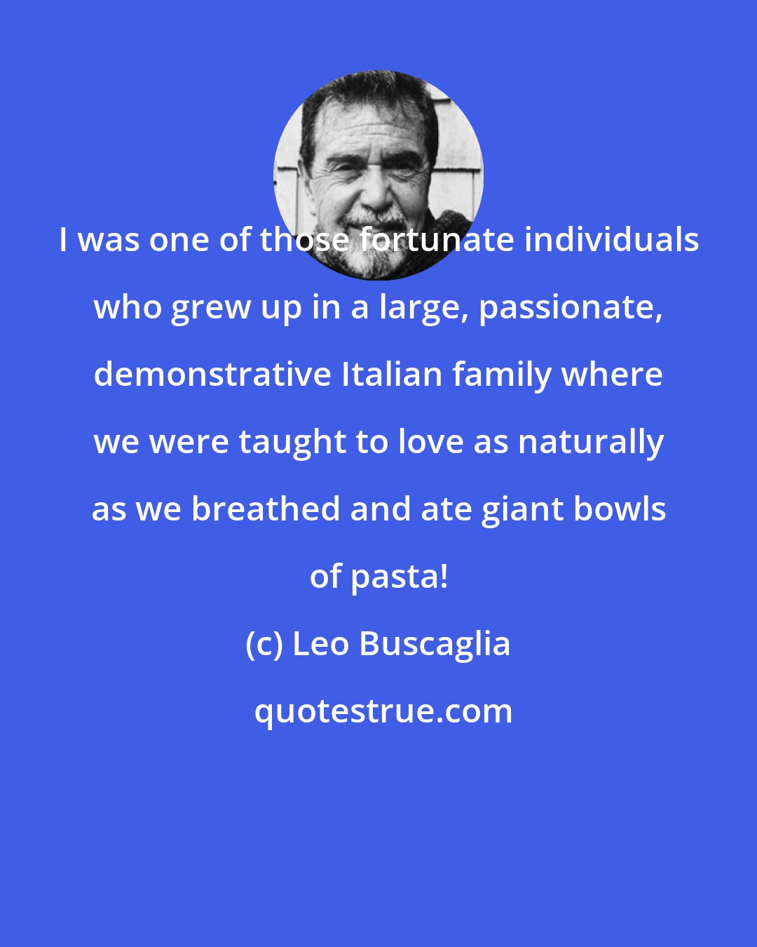 Leo Buscaglia: I was one of those fortunate individuals who grew up in a large, passionate, demonstrative Italian family where we were taught to love as naturally as we breathed and ate giant bowls of pasta!