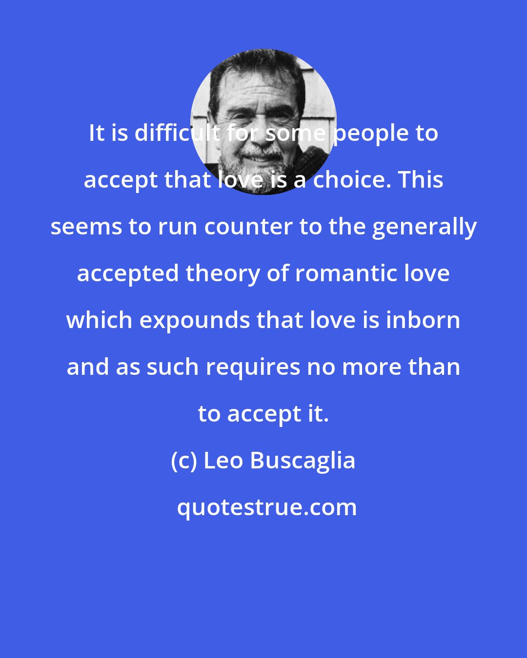 Leo Buscaglia: It is difficult for some people to accept that love is a choice. This seems to run counter to the generally accepted theory of romantic love which expounds that love is inborn and as such requires no more than to accept it.