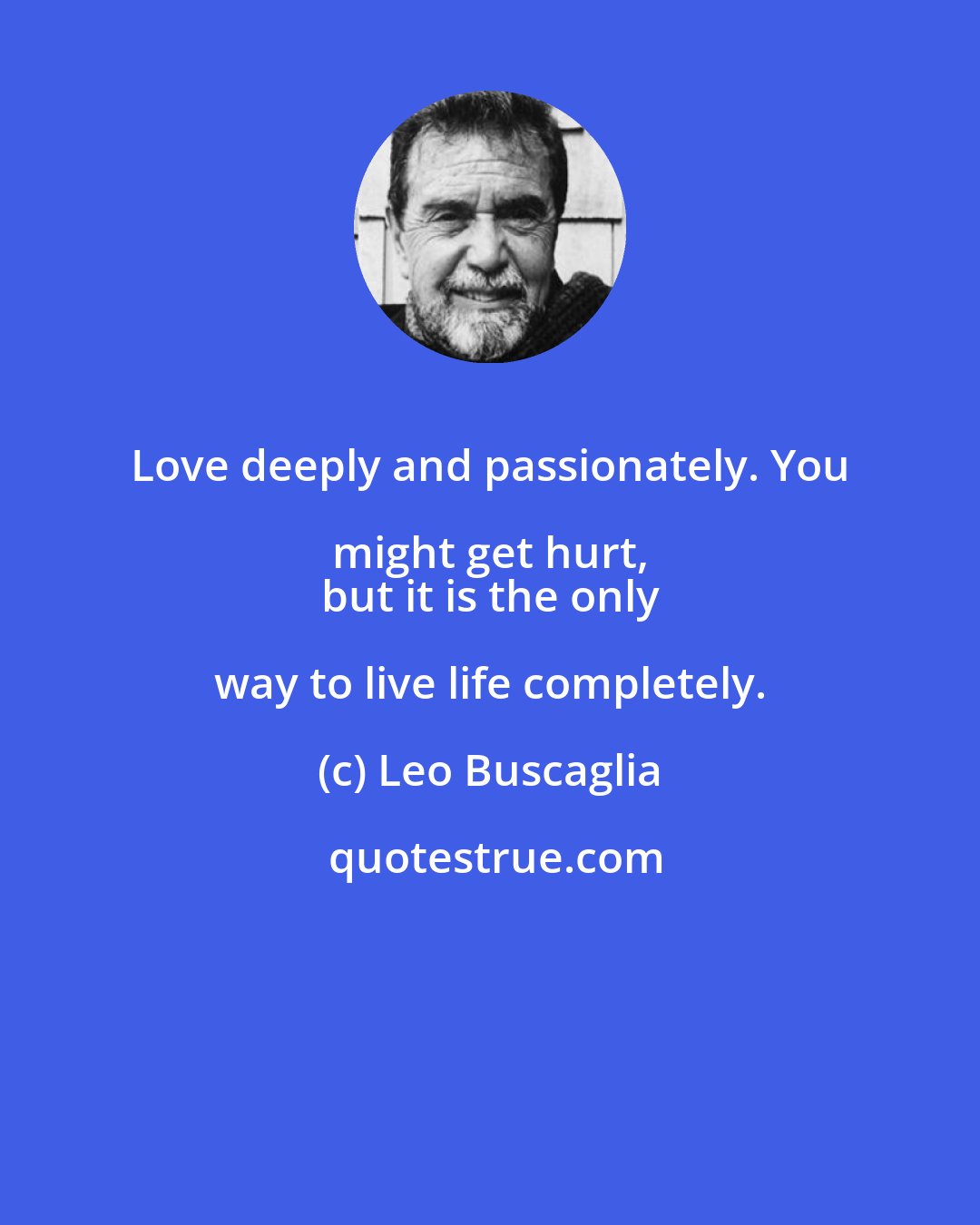 Leo Buscaglia: Love deeply and passionately. You might get hurt, 
 but it is the only way to live life completely.