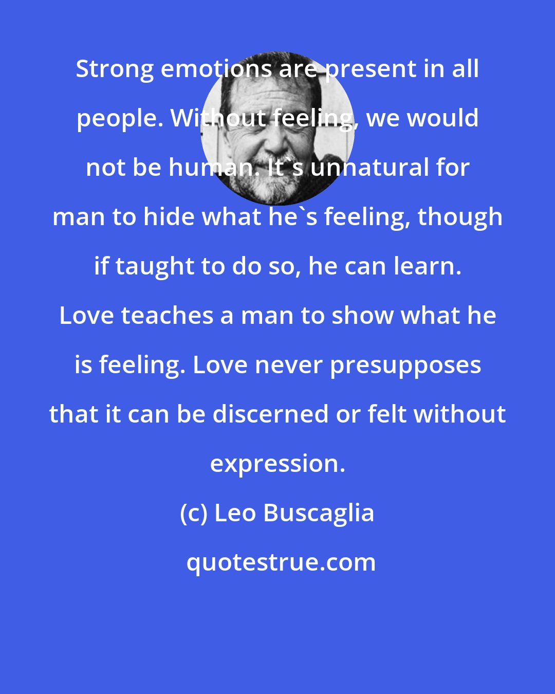 Leo Buscaglia: Strong emotions are present in all people. Without feeling, we would not be human. It's unnatural for man to hide what he's feeling, though if taught to do so, he can learn. Love teaches a man to show what he is feeling. Love never presupposes that it can be discerned or felt without expression.