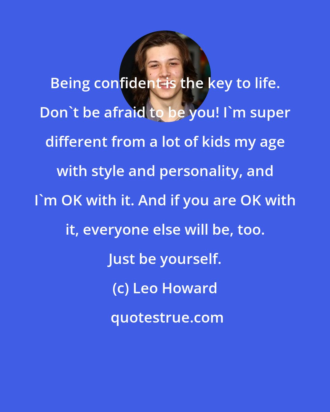 Leo Howard: Being confident is the key to life. Don't be afraid to be you! I'm super different from a lot of kids my age with style and personality, and I'm OK with it. And if you are OK with it, everyone else will be, too. Just be yourself.