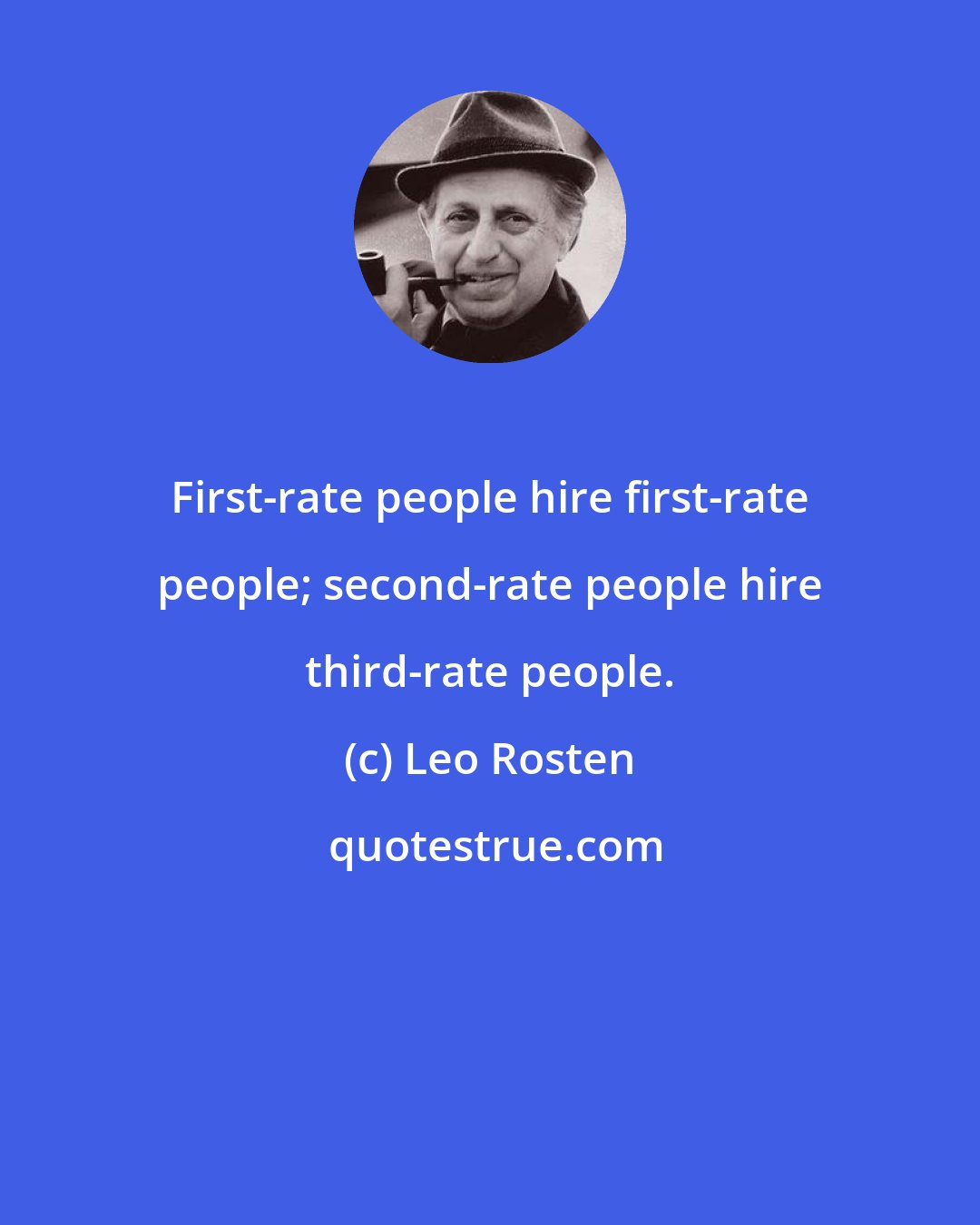 Leo Rosten: First-rate people hire first-rate people; second-rate people hire third-rate people.