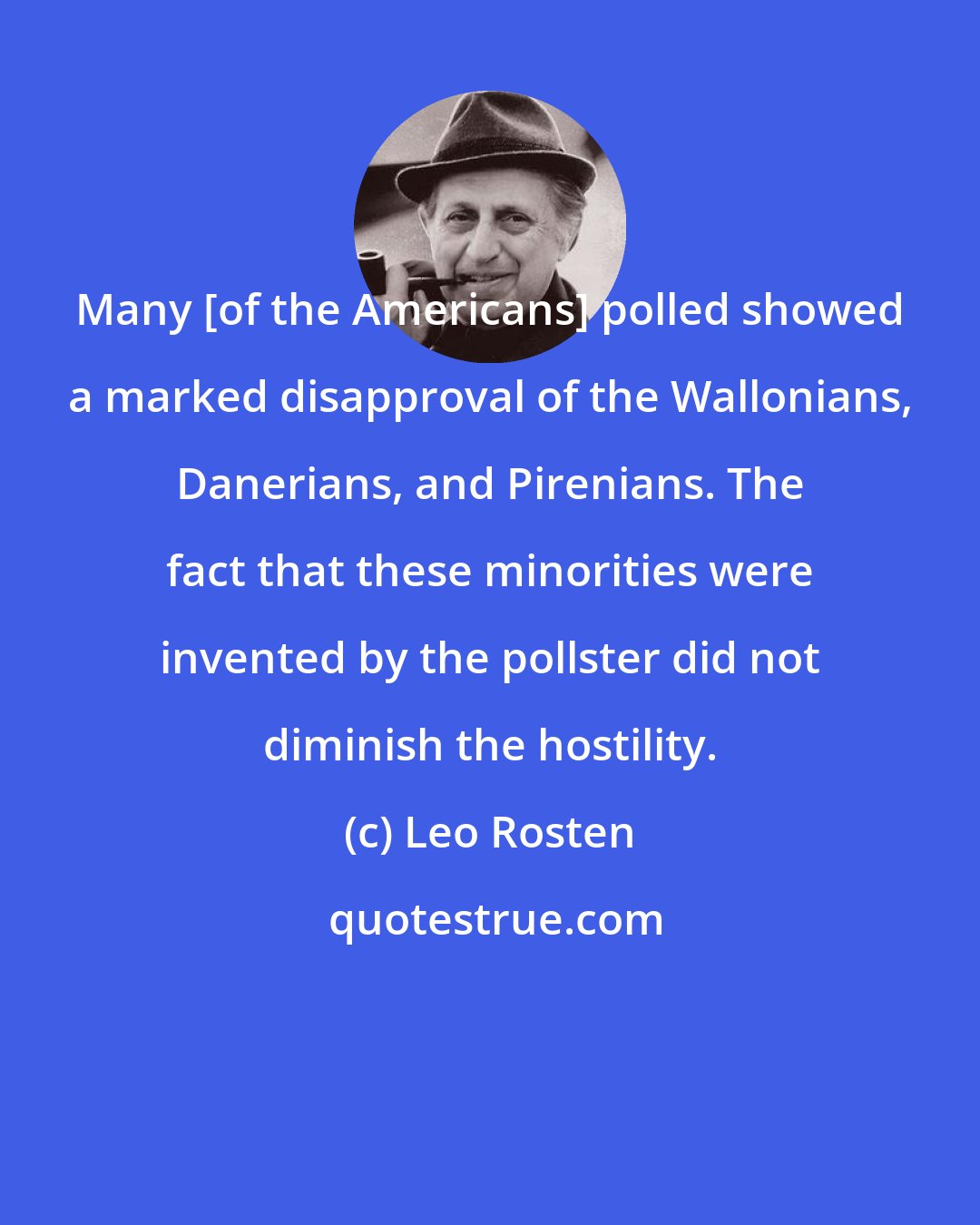 Leo Rosten: Many [of the Americans] polled showed a marked disapproval of the Wallonians, Danerians, and Pirenians. The fact that these minorities were invented by the pollster did not diminish the hostility.