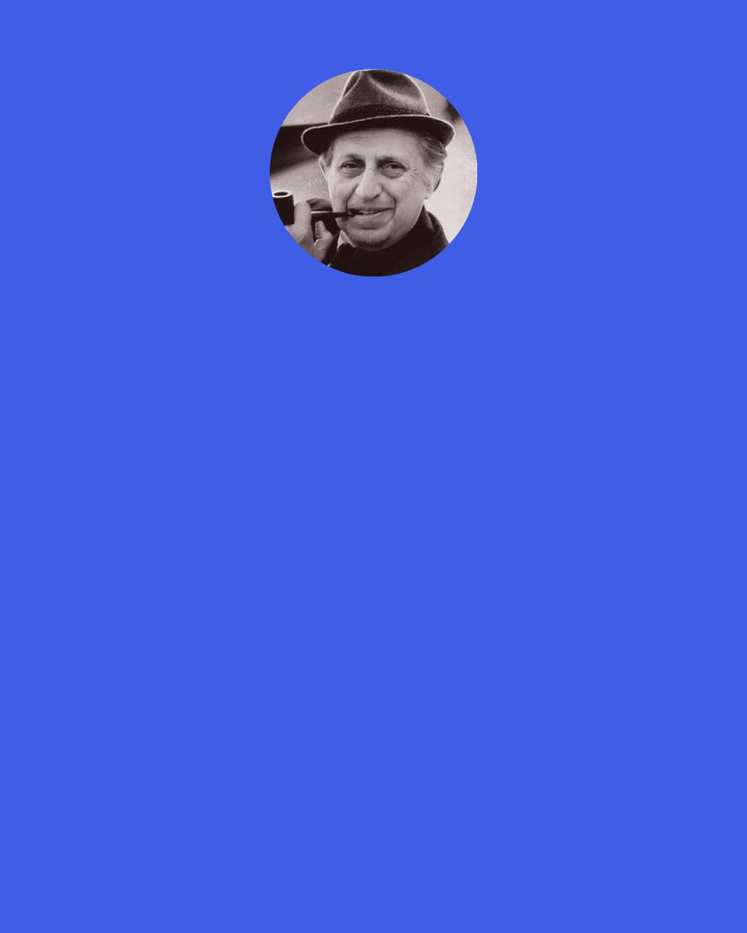 Leo Rosten: Where was it ever promised us that life on this earth can ever be easy, free from conflict and uncertainty, devoid of anguish and wonder and pain? … The purpose of life is to matter, to be productive, to have it make some difference that you lived at all.