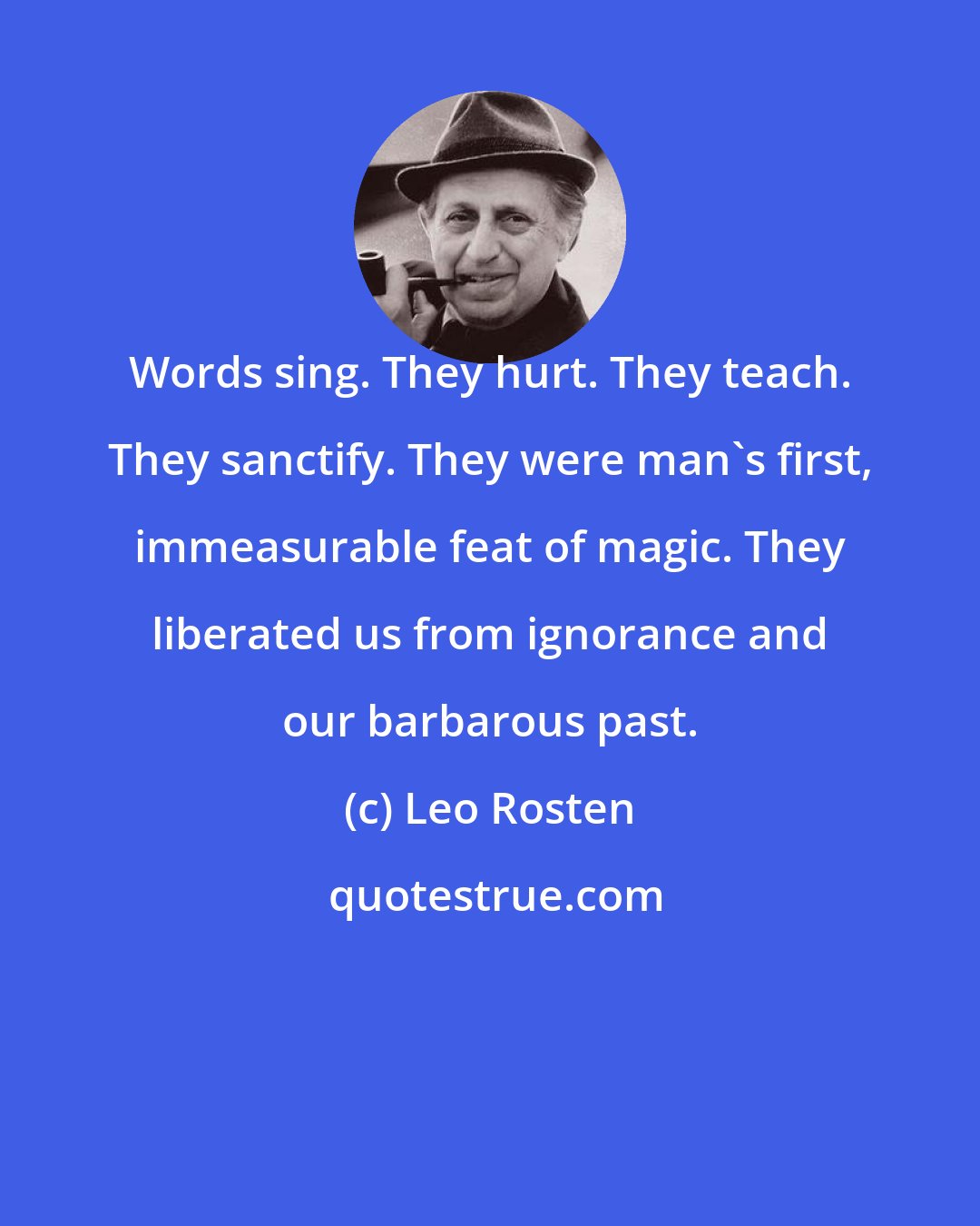 Leo Rosten: Words sing. They hurt. They teach. They sanctify. They were man's first, immeasurable feat of magic. They liberated us from ignorance and our barbarous past.