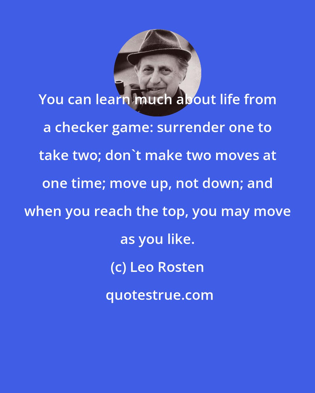 Leo Rosten: You can learn much about life from a checker game: surrender one to take two; don't make two moves at one time; move up, not down; and when you reach the top, you may move as you like.