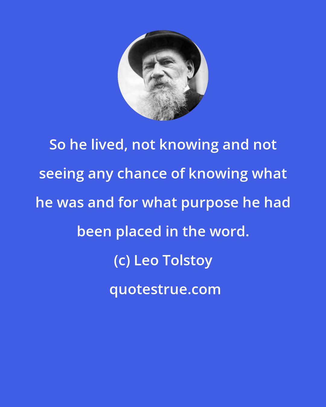 Leo Tolstoy: So he lived, not knowing and not seeing any chance of knowing what he was and for what purpose he had been placed in the word.