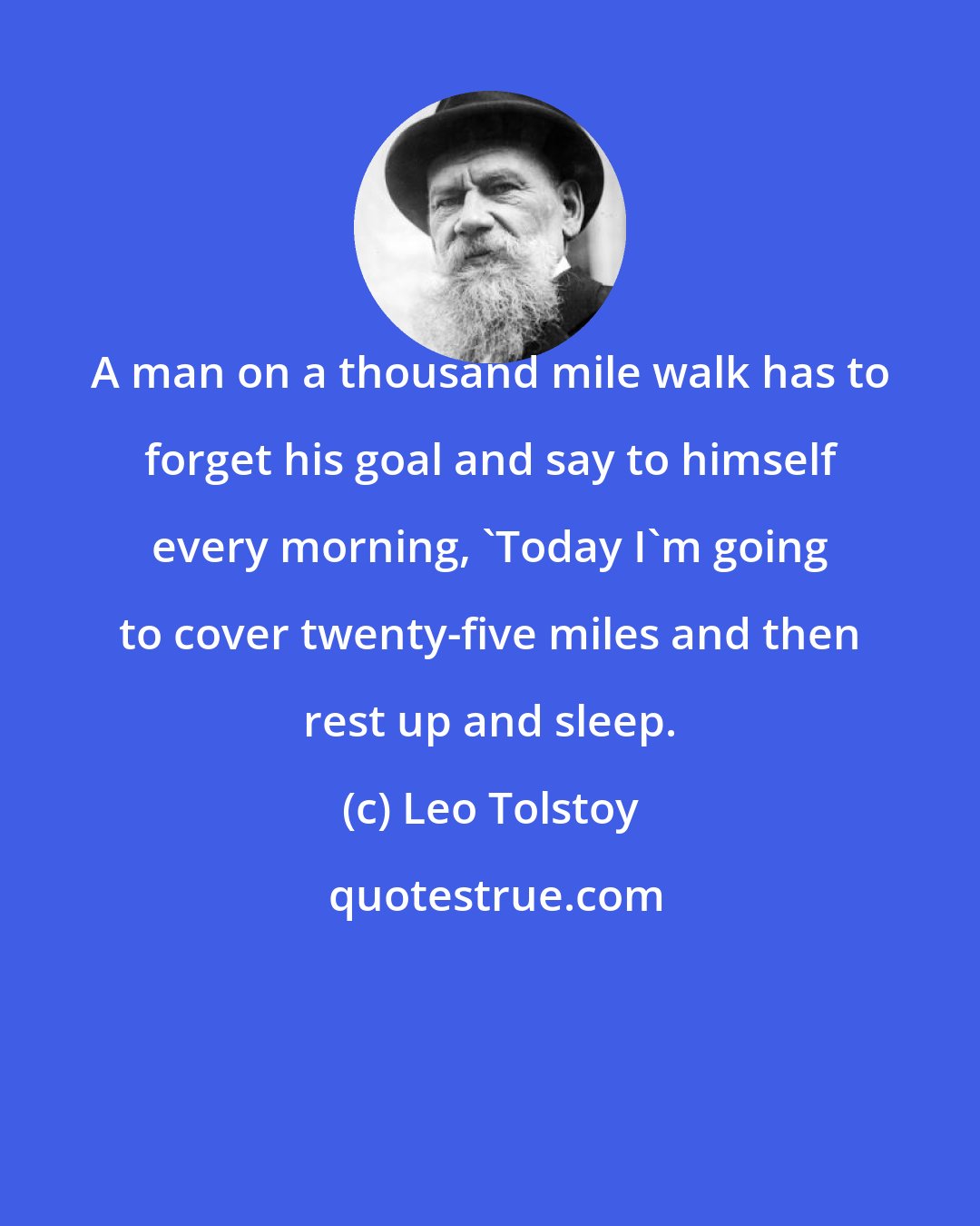 Leo Tolstoy: A man on a thousand mile walk has to forget his goal and say to himself every morning, 'Today I'm going to cover twenty-five miles and then rest up and sleep.