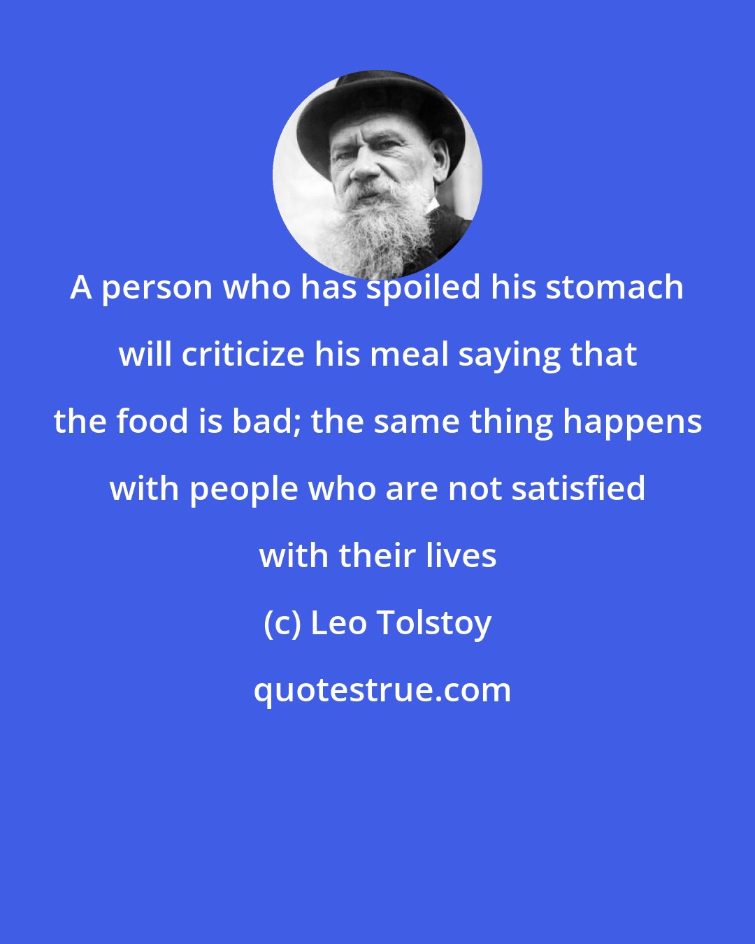 Leo Tolstoy: A person who has spoiled his stomach will criticize his meal saying that the food is bad; the same thing happens with people who are not satisfied with their lives