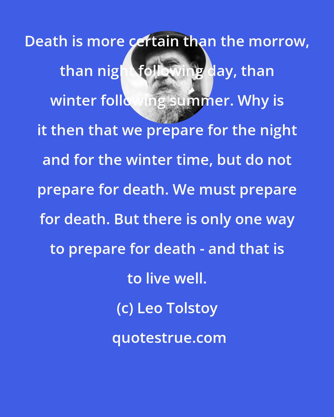 Leo Tolstoy: Death is more certain than the morrow, than night following day, than winter following summer. Why is it then that we prepare for the night and for the winter time, but do not prepare for death. We must prepare for death. But there is only one way to prepare for death - and that is to live well.