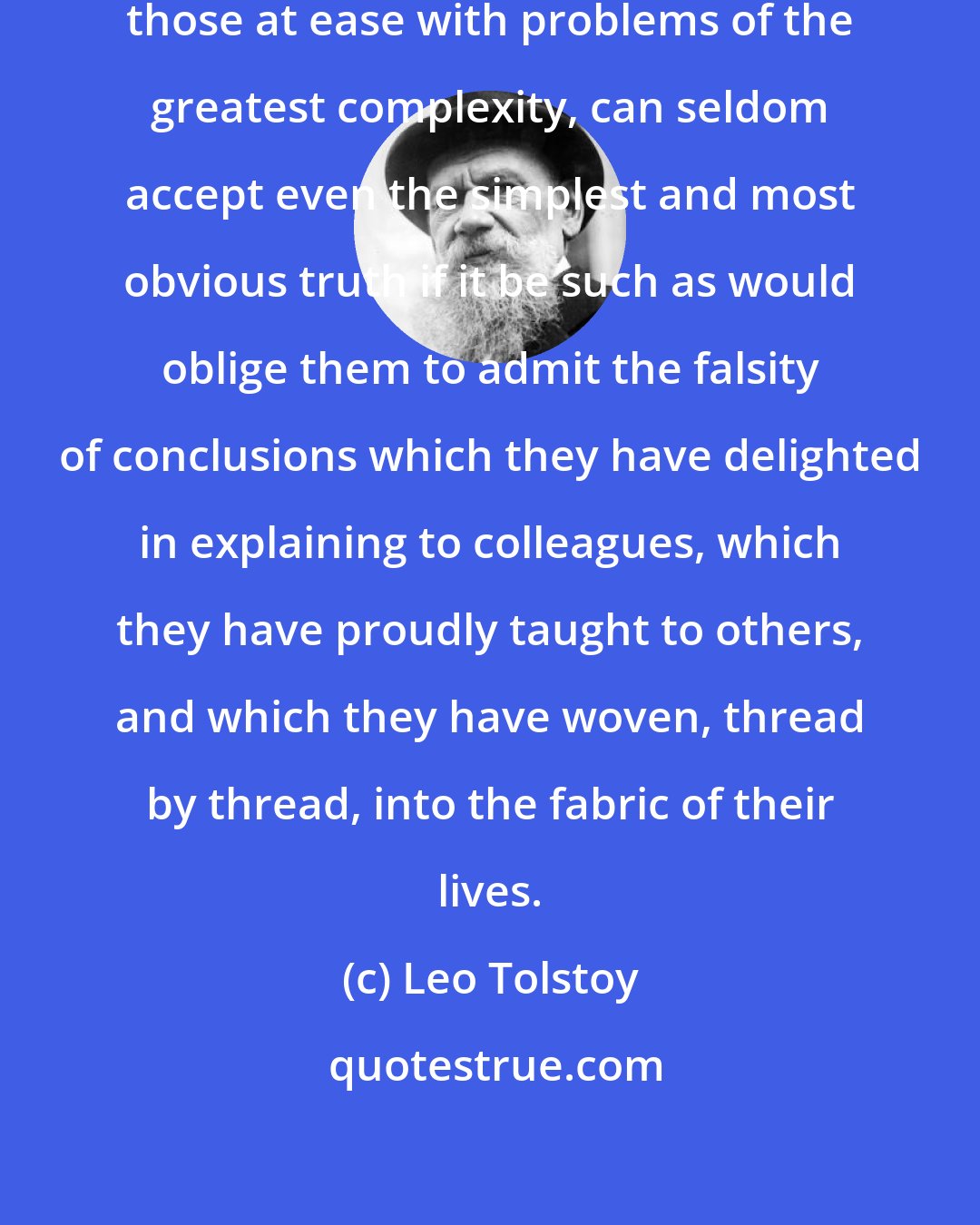 Leo Tolstoy: I know that most men, including those at ease with problems of the greatest complexity, can seldom accept even the simplest and most obvious truth if it be such as would oblige them to admit the falsity of conclusions which they have delighted in explaining to colleagues, which they have proudly taught to others, and which they have woven, thread by thread, into the fabric of their lives.