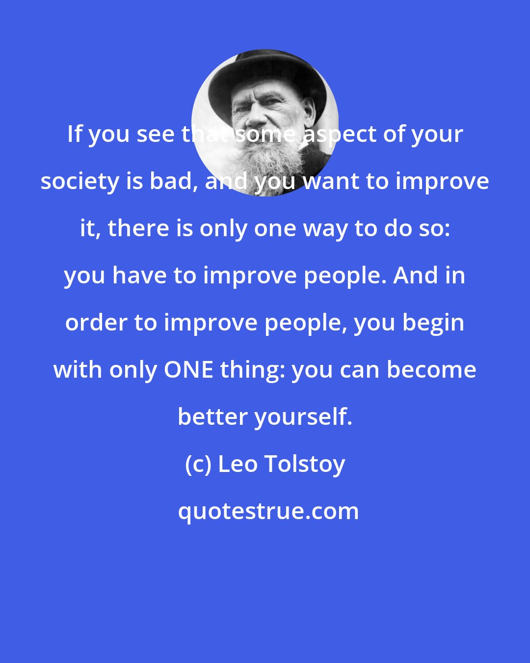 Leo Tolstoy: If you see that some aspect of your society is bad, and you want to improve it, there is only one way to do so: you have to improve people. And in order to improve people, you begin with only ONE thing: you can become better yourself.