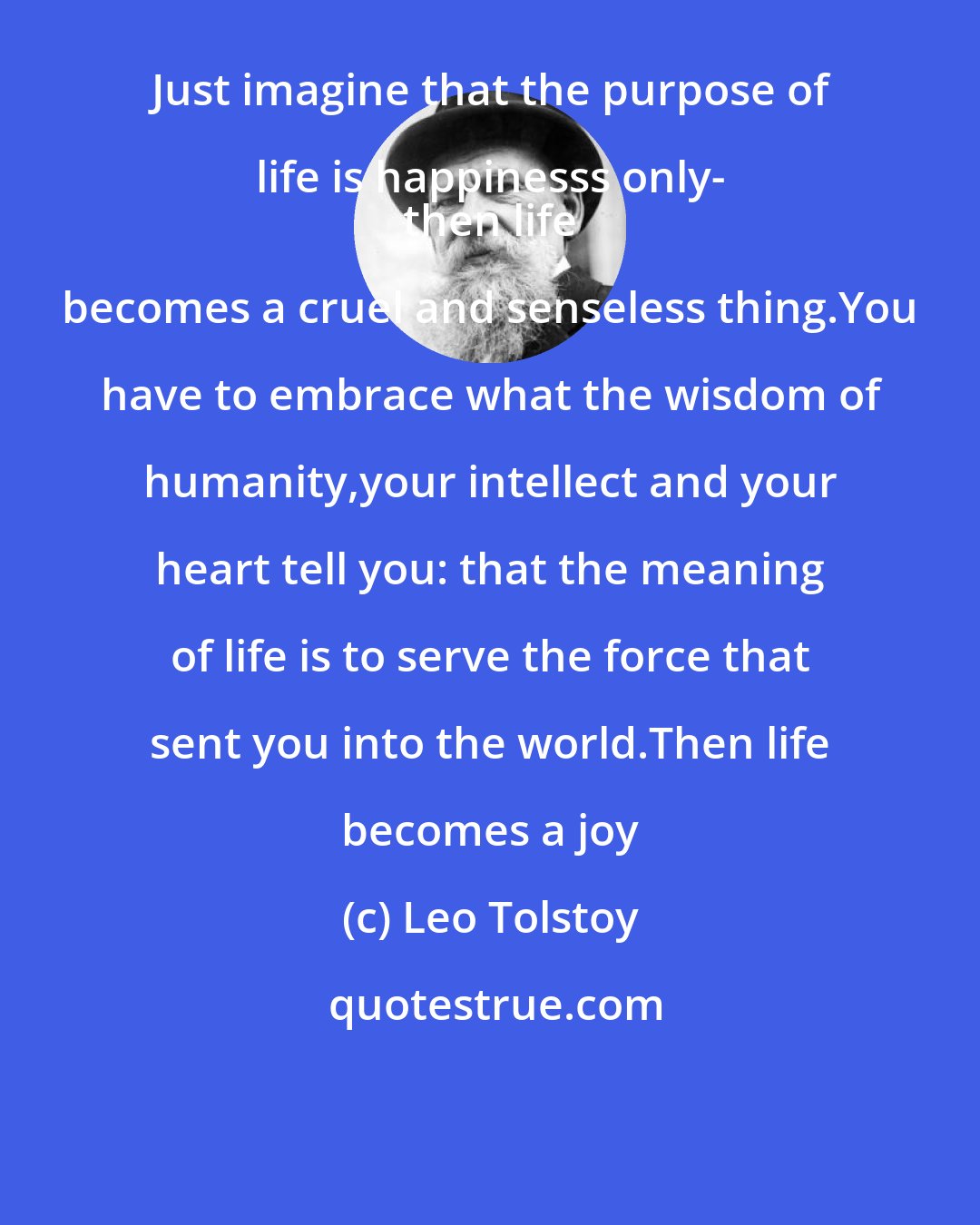 Leo Tolstoy: Just imagine that the purpose of life is happinesss only- 
 then life becomes a cruel and senseless thing.You have to embrace what the wisdom of humanity,your intellect and your heart tell you: that the meaning of life is to serve the force that sent you into the world.Then life becomes a joy