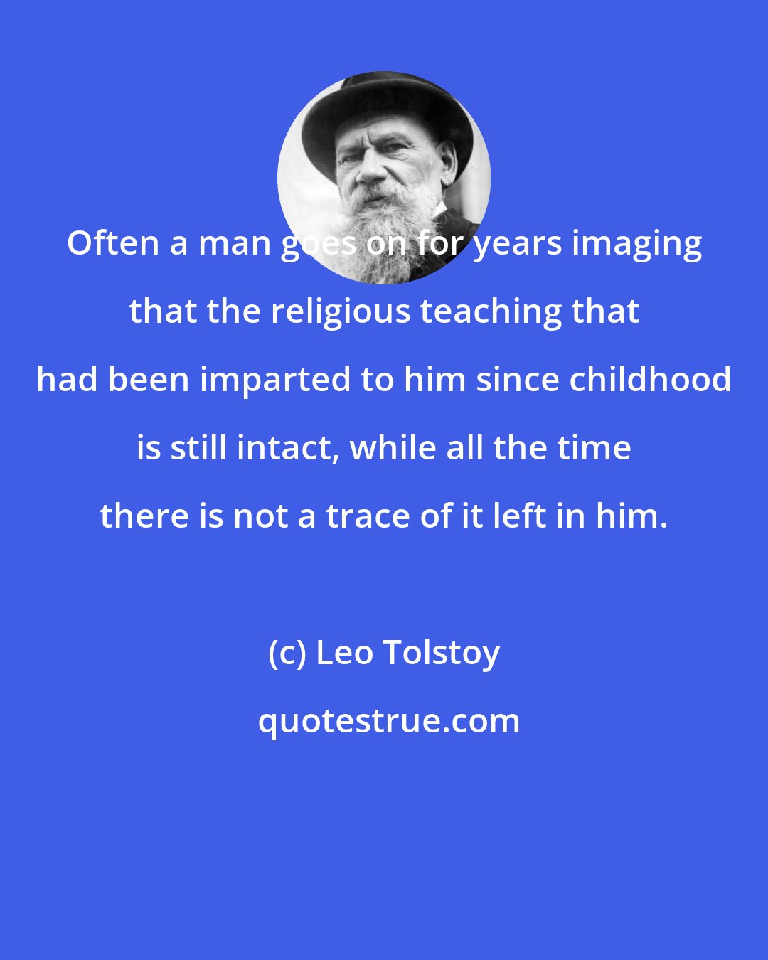 Leo Tolstoy: Often a man goes on for years imaging that the religious teaching that had been imparted to him since childhood is still intact, while all the time there is not a trace of it left in him.