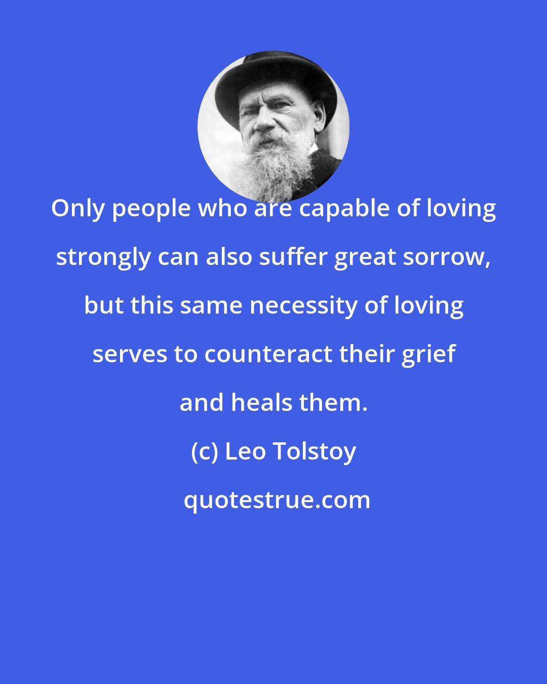 Leo Tolstoy: Only people who are capable of loving strongly can also suffer great sorrow, but this same necessity of loving serves to counteract their grief and heals them.