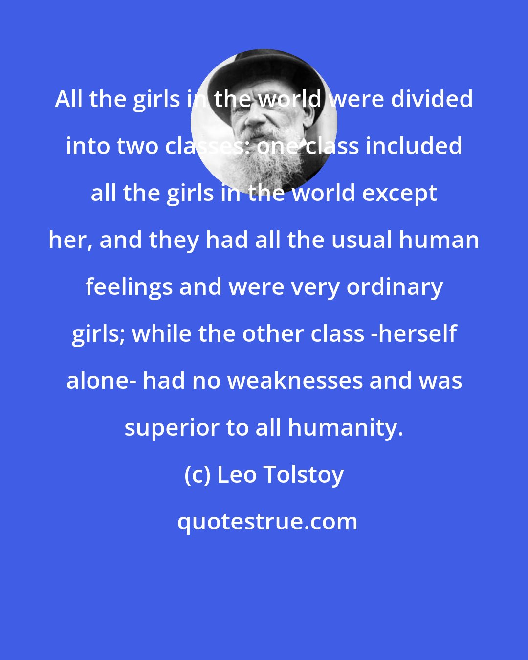 Leo Tolstoy: All the girls in the world were divided into two classes: one class included all the girls in the world except her, and they had all the usual human feelings and were very ordinary girls; while the other class -herself alone- had no weaknesses and was superior to all humanity.