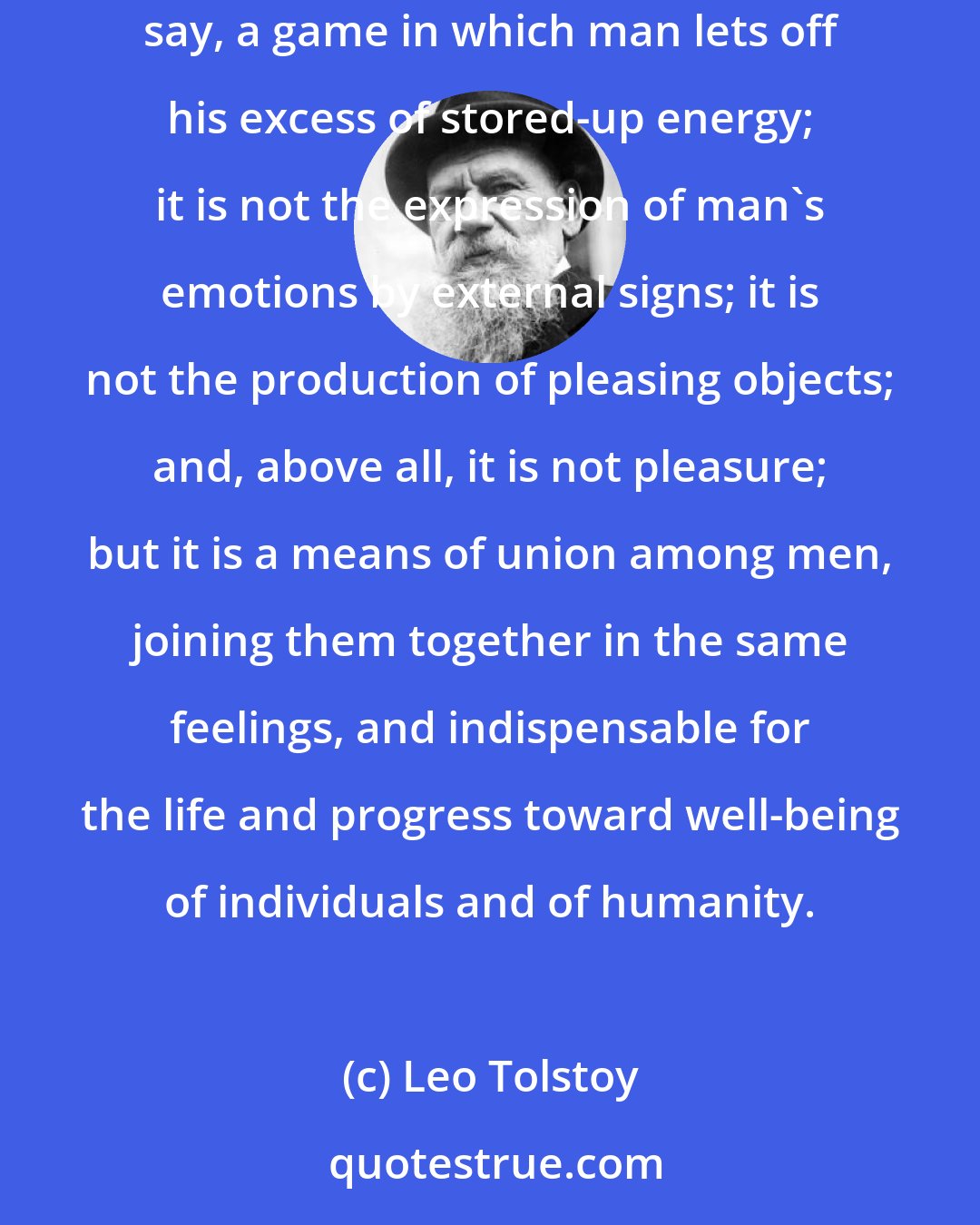 Leo Tolstoy: Art is not, as the metaphysicians say, the manifestation of some mysterious idea of beauty or God; it is not, as the aesthetical physiologists say, a game in which man lets off his excess of stored-up energy; it is not the expression of man's emotions by external signs; it is not the production of pleasing objects; and, above all, it is not pleasure; but it is a means of union among men, joining them together in the same feelings, and indispensable for the life and progress toward well-being of individuals and of humanity.