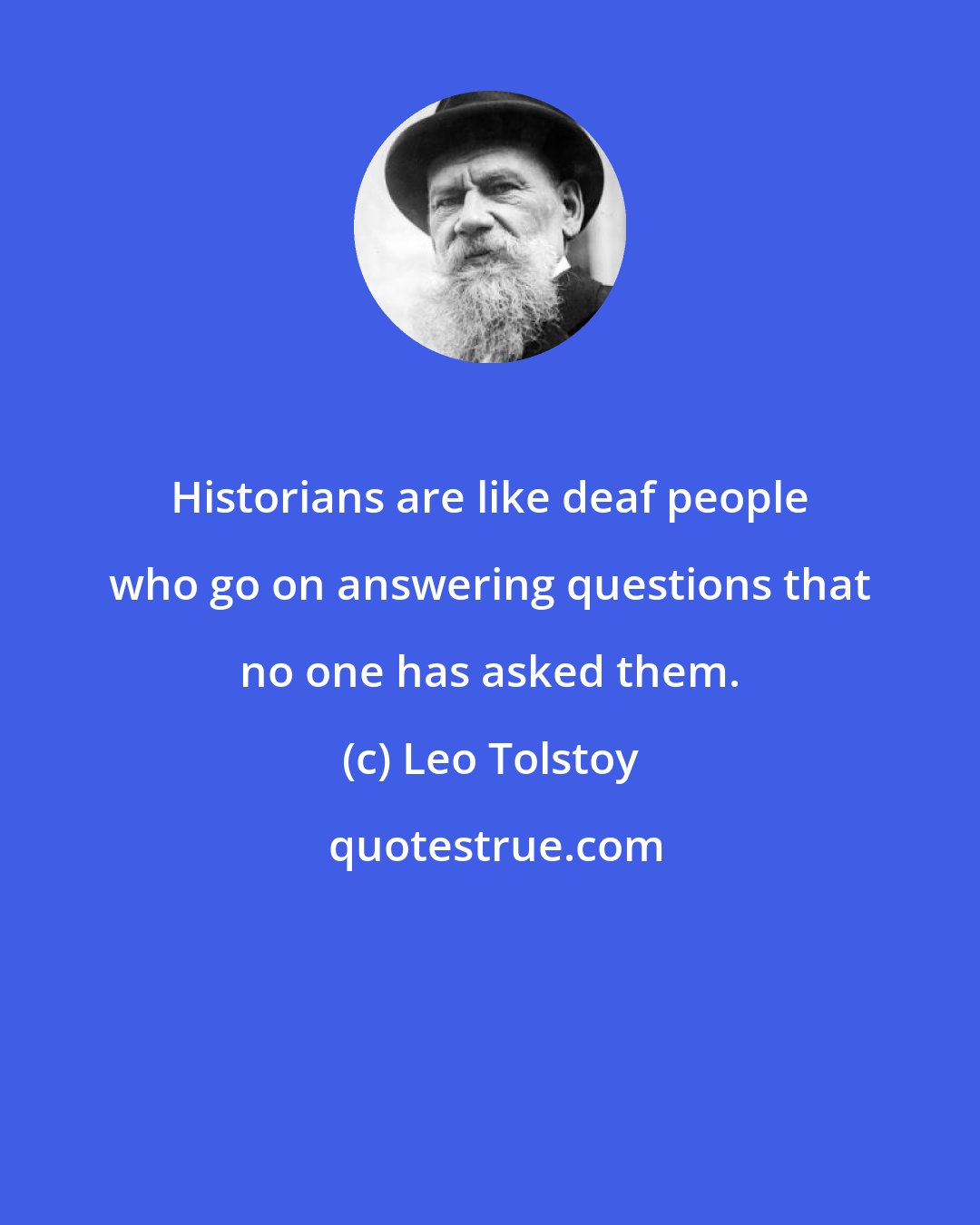 Leo Tolstoy: Historians are like deaf people who go on answering questions that no one has asked them.