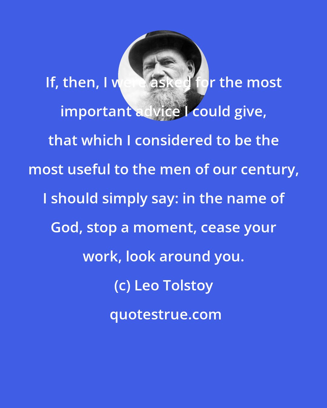 Leo Tolstoy: If, then, I were asked for the most important advice I could give, that which I considered to be the most useful to the men of our century, I should simply say: in the name of God, stop a moment, cease your work, look around you.