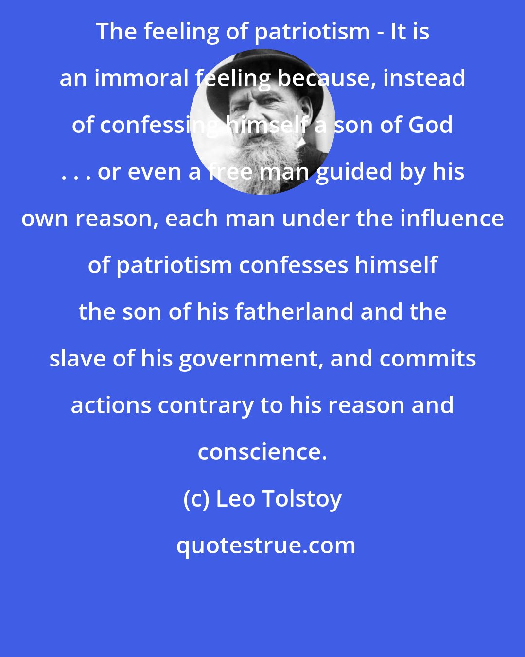 Leo Tolstoy: The feeling of patriotism - It is an immoral feeling because, instead of confessing himself a son of God . . . or even a free man guided by his own reason, each man under the influence of patriotism confesses himself the son of his fatherland and the slave of his government, and commits actions contrary to his reason and conscience.