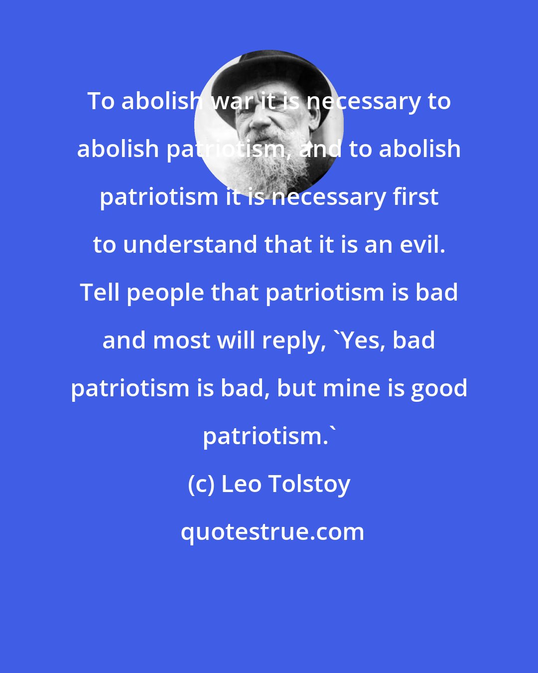 Leo Tolstoy: To abolish war it is necessary to abolish patriotism, and to abolish patriotism it is necessary first to understand that it is an evil. Tell people that patriotism is bad and most will reply, 'Yes, bad patriotism is bad, but mine is good patriotism.'