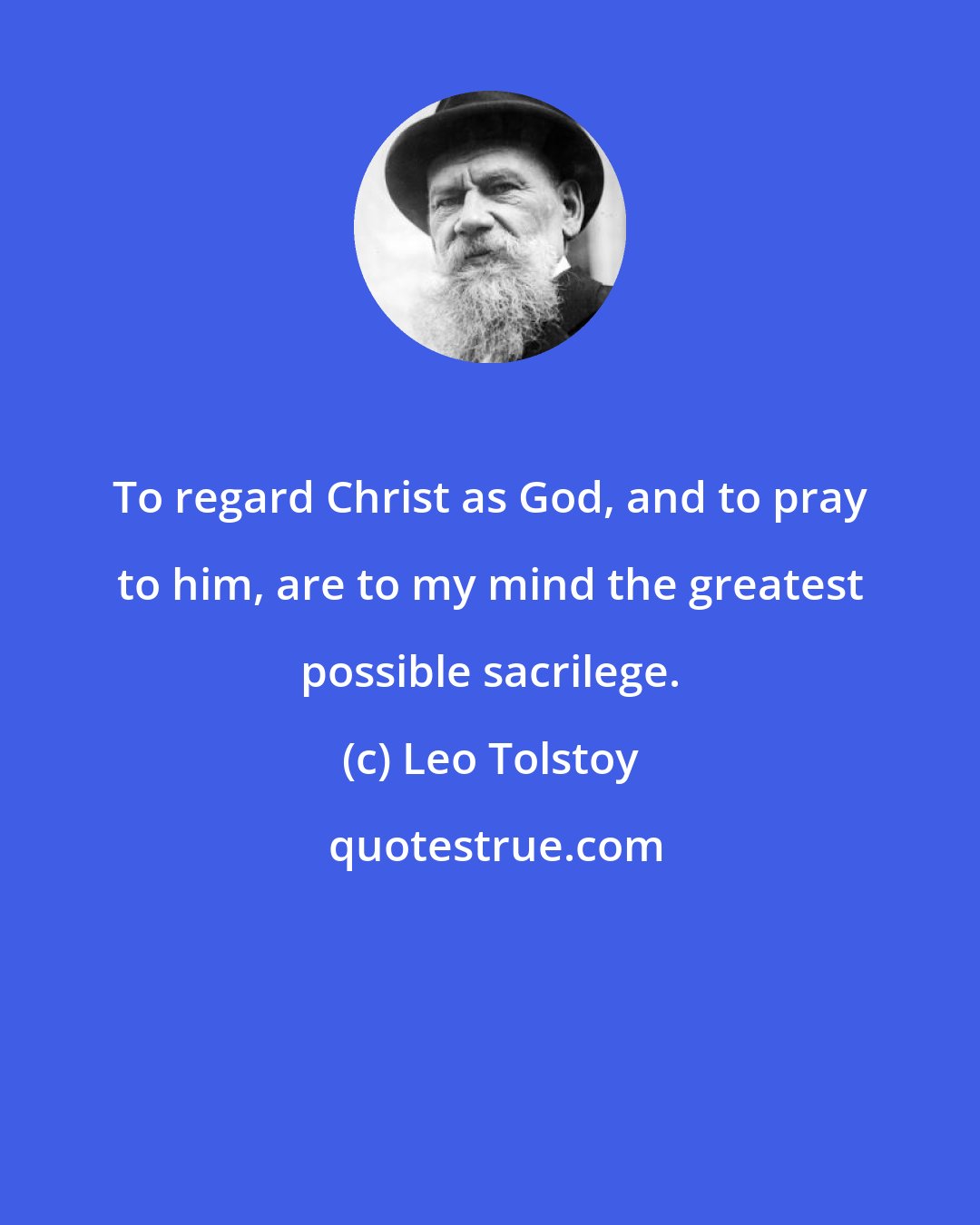 Leo Tolstoy: To regard Christ as God, and to pray to him, are to my mind the greatest possible sacrilege.